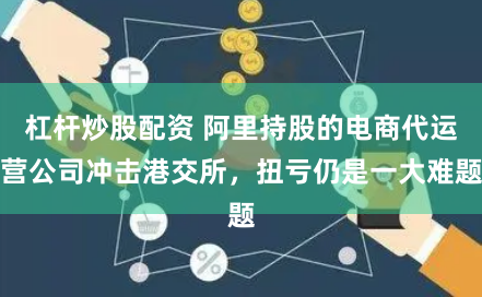 杠杆炒股配资 阿里持股的电商代运营公司冲击港交所，扭亏仍是一大难题