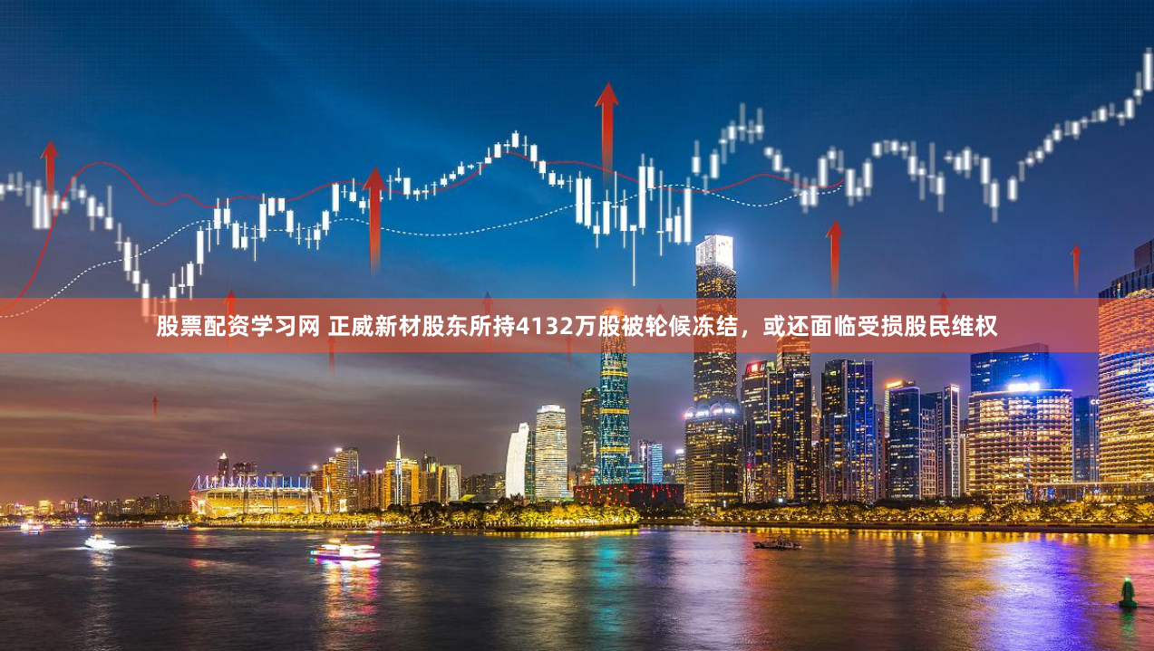 股票配资学习网 正威新材股东所持4132万股被轮候冻结，或还面临受损股民维权