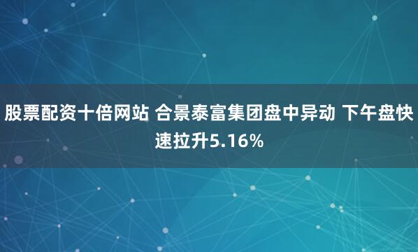 股票配资十倍网站 合景泰富集团盘中异动 下午盘快速拉升5.16%