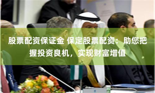股票配资保证金 保定股票配资：助您把握投资良机，实现财富增值