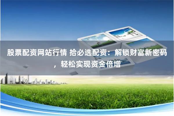 股票配资网站行情 拾必选配资：解锁财富新密码，轻松实现资金倍增