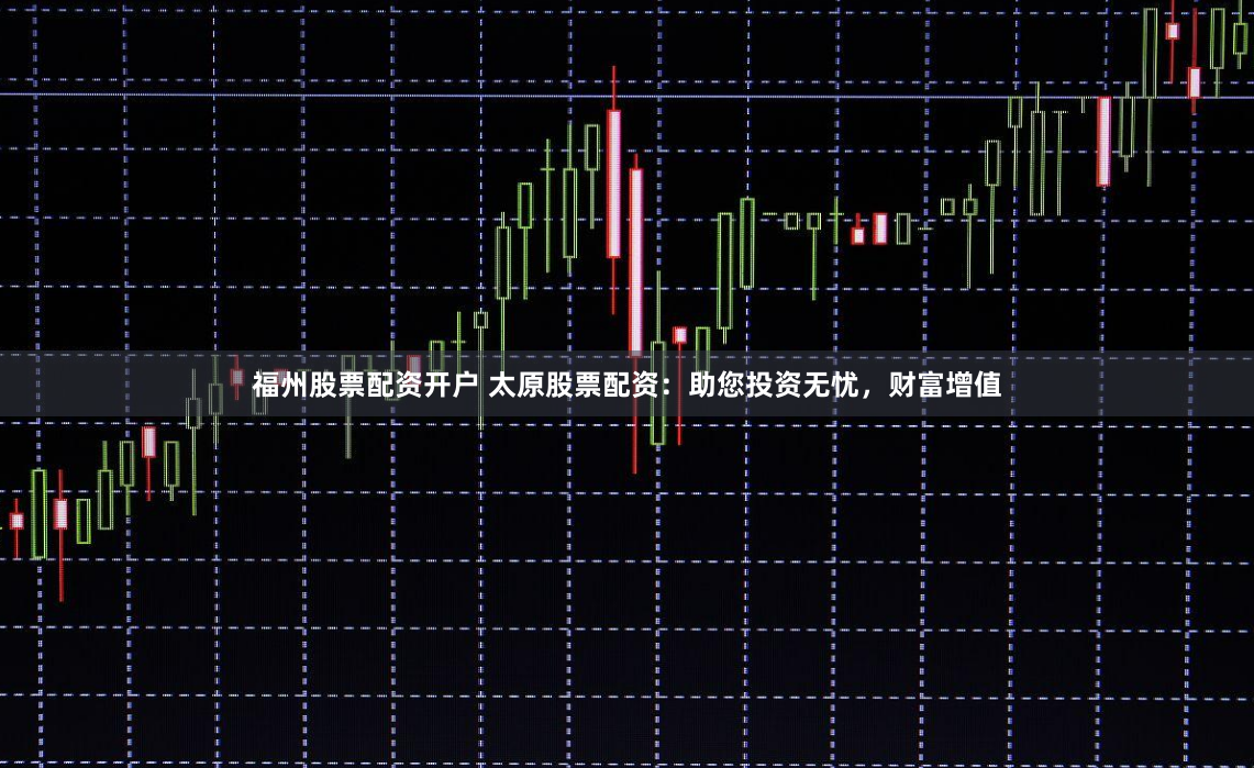 福州股票配资开户 太原股票配资：助您投资无忧，财富增值