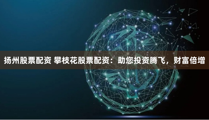扬州股票配资 攀枝花股票配资：助您投资腾飞，财富倍增