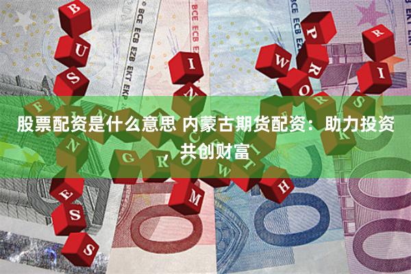 股票配资是什么意思 内蒙古期货配资：助力投资，共创财富