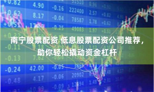 南宁股票配资 低息股票配资公司推荐，助你轻松撬动资金杠杆