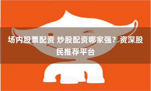 场内股票配资 炒股配资哪家强？资深股民推荐平台