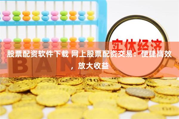 股票配资软件下载 网上股票配资交易：便捷高效，放大收益