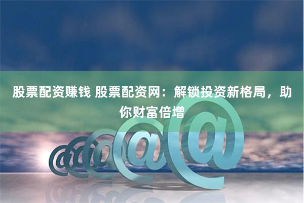 股票配资赚钱 股票配资网：解锁投资新格局，助你财富倍增