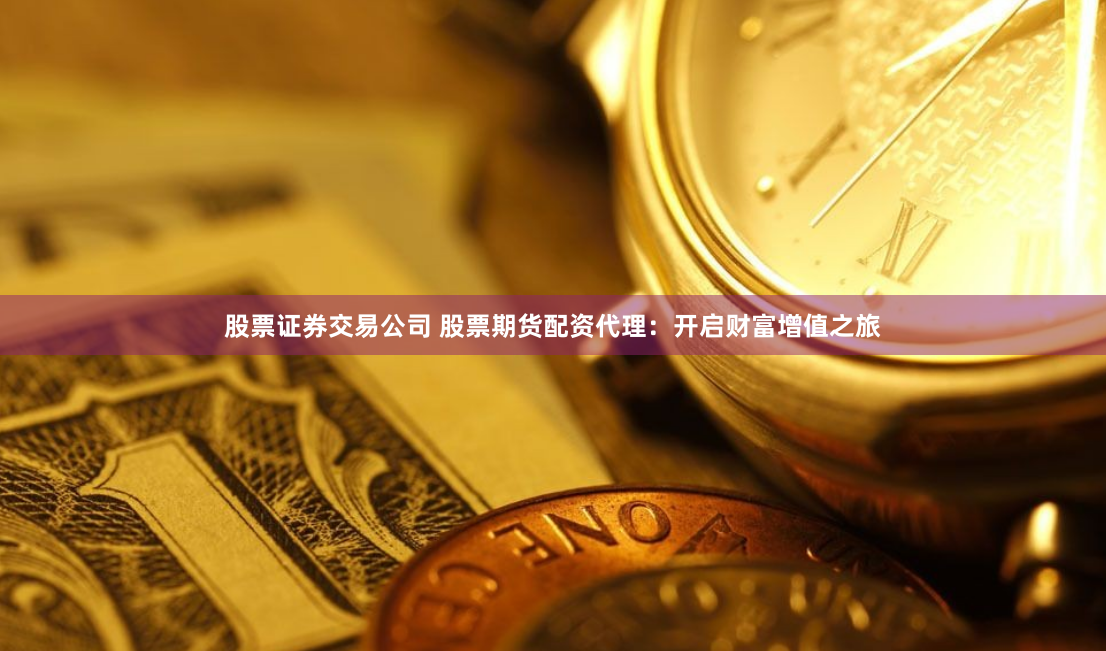 股票证券交易公司 股票期货配资代理：开启财富增值之旅