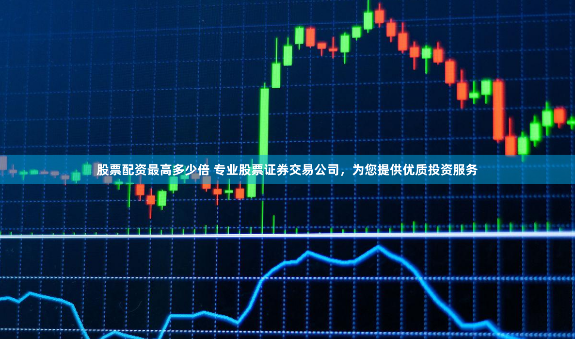 股票配资最高多少倍 专业股票证券交易公司,为您提供优质投资服务