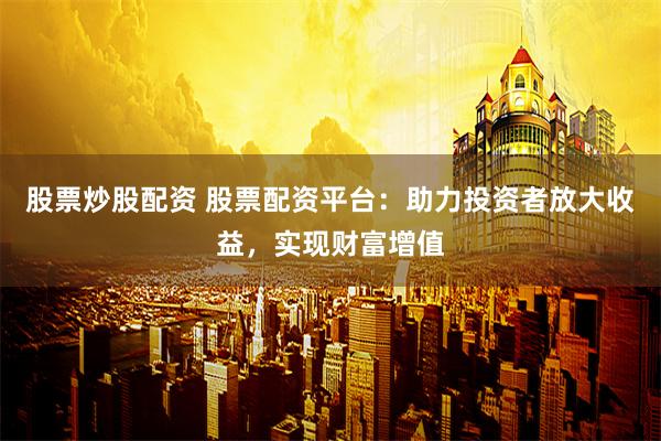 股票炒股配资 股票配资平台：助力投资者放大收益，实现财富增值