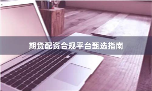 期货配资合规平台甄选指南